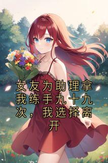 热门推荐女友为助理拿我练手九十九次，我选择离开by王帅帅小说正版在线
